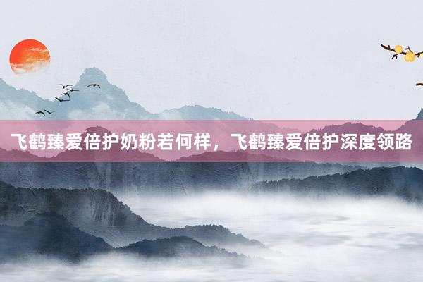 飞鹤臻爱倍护奶粉若何样，飞鹤臻爱倍护深度领路